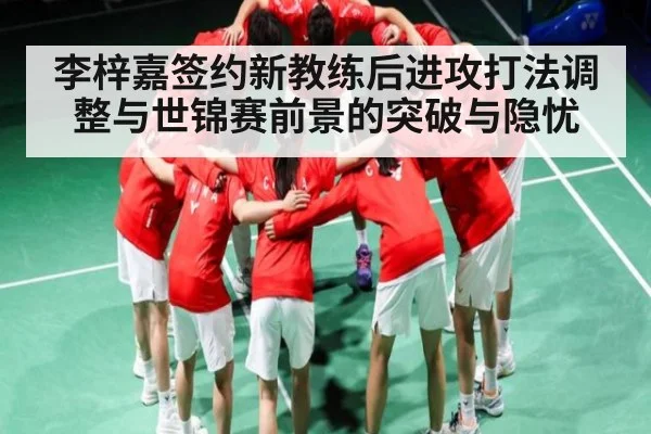 李梓嘉签约新教练后进攻打法调整与世锦赛前景的突破与隐忧